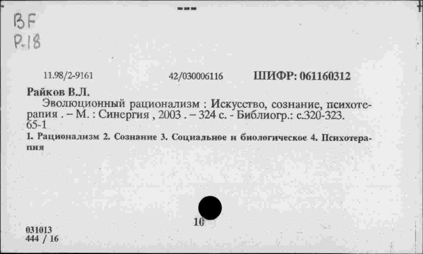 ﻿15Р
Р.18
11.98/2-9161	42/030006116 ШИФР: 061160312
Райков В.Л.
Эволюционный рационализм : Искусство, сознание, психотерапия . - М.: Синергия , 2003 . - 324 с. - Библиогр.: с.320-323.
1. Рационализм 2. Сознание 3. Социальное и биологическое 4. Психотерапия
031013
444 /16